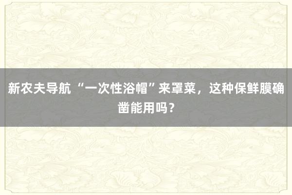 新农夫导航 “一次性浴帽”来罩菜，这种保鲜膜确凿能用吗？