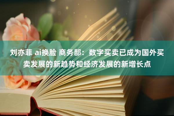 刘亦菲 ai换脸 商务部：数字买卖已成为国外买卖发展的新趋势和经济发展的新增长点