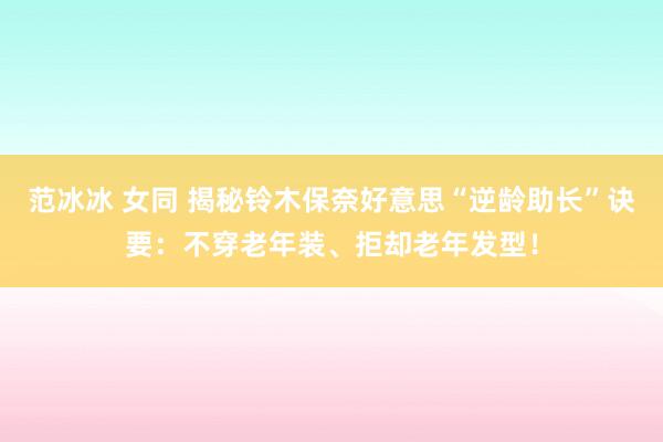 范冰冰 女同 揭秘铃木保奈好意思“逆龄助长”诀要：不穿老年装、拒却老年发型！