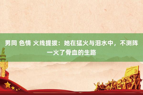 男同 色情 火线提拔：她在猛火与泪水中，不测阵一火了骨血的生路
