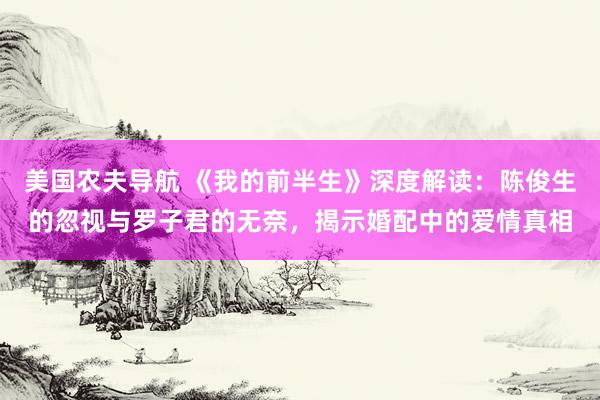 美国农夫导航 《我的前半生》深度解读：陈俊生的忽视与罗子君的无奈，揭示婚配中的爱情真相