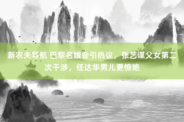 新农夫导航 巴黎名媛会引热议，张艺谋父女第二次干涉，任达华男儿更惊艳