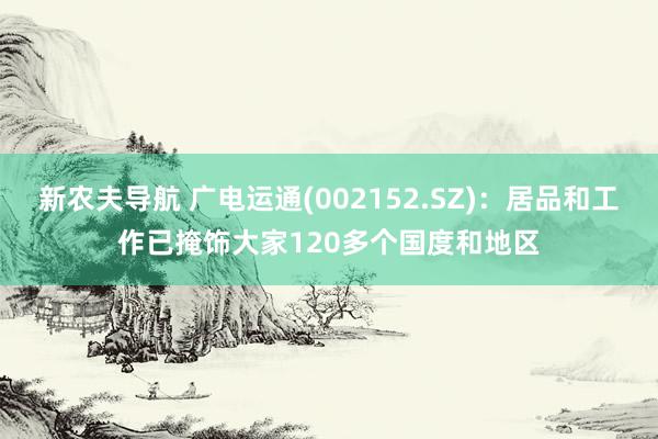 新农夫导航 广电运通(002152.SZ)：居品和工作已掩饰大家120多个国度和地区