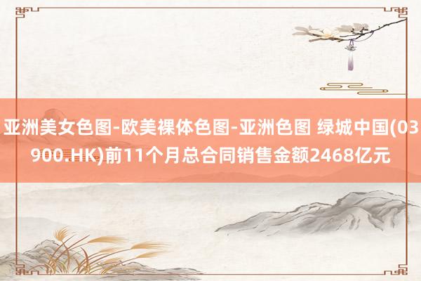 亚洲美女色图-欧美裸体色图-亚洲色图 绿城中国(03900.HK)前11个月总合同销售金额2468亿元