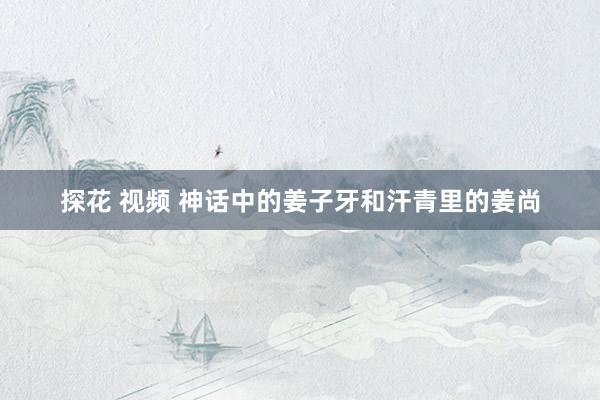 探花 视频 神话中的姜子牙和汗青里的姜尚