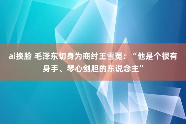 ai换脸 毛泽东切身为商纣王雪冤：“他是个很有身手、琴心剑胆的东说念主”
