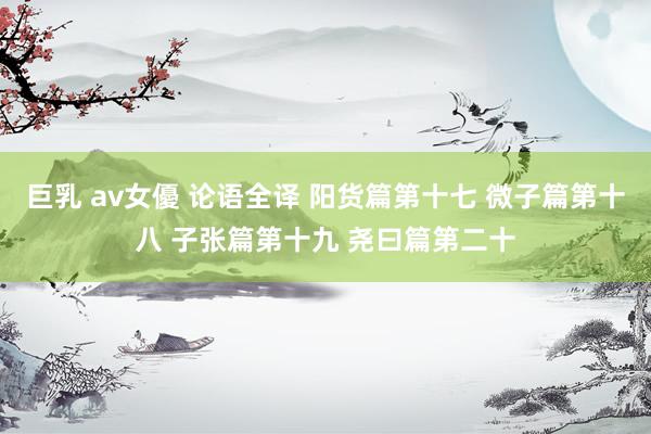 巨乳 av女優 论语全译 阳货篇第十七 微子篇第十八 子张篇第十九 尧曰篇第二十