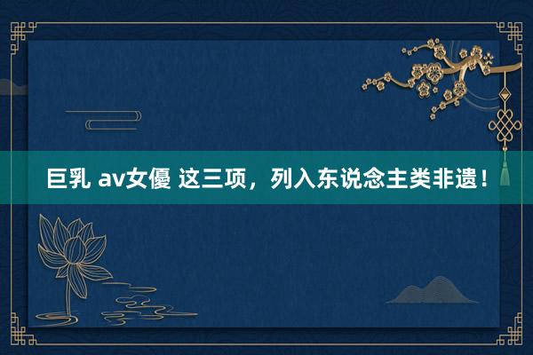 巨乳 av女優 这三项，列入东说念主类非遗！