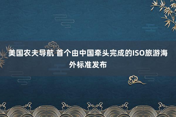 美国农夫导航 首个由中国牵头完成的ISO旅游海外标准发布