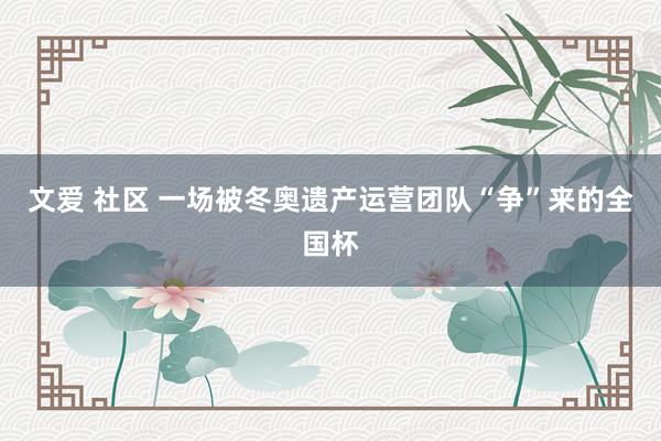 文爱 社区 一场被冬奥遗产运营团队“争”来的全国杯
