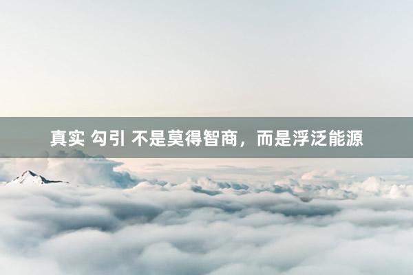 真实 勾引 不是莫得智商，而是浮泛能源