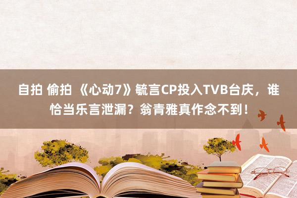 自拍 偷拍 《心动7》毓言CP投入TVB台庆，谁恰当乐言泄漏？翁青雅真作念不到！