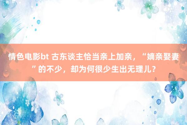 情色电影bt 古东谈主恰当亲上加亲，“嫡亲娶妻”的不少，却为何很少生出无理儿？