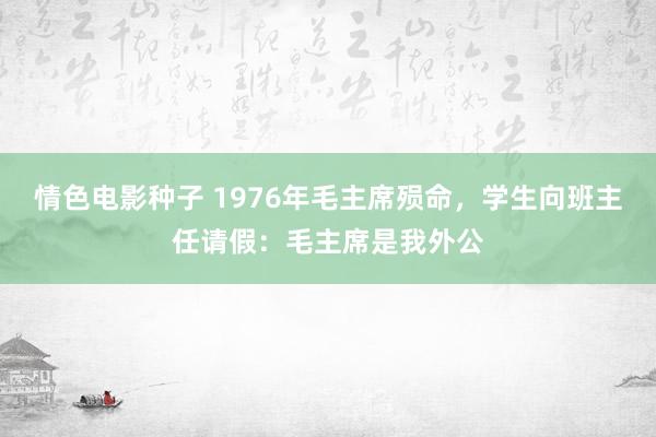 情色电影种子 1976年毛主席殒命，学生向班主任请假：毛主席是我外公