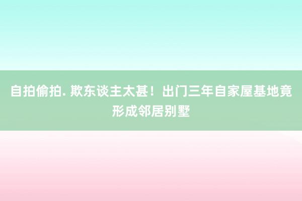 自拍偷拍. 欺东谈主太甚！出门三年自家屋基地竟形成邻居别墅