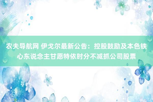 农夫导航网 伊戈尔最新公告：控股鼓励及本色铁心东说念主甘愿特依时分不减抓公司股票