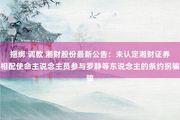 捆绑 调教 湘财股份最新公告：未认定湘财证券相配使命主说念主员参与罗静等东说念主的条约拐骗