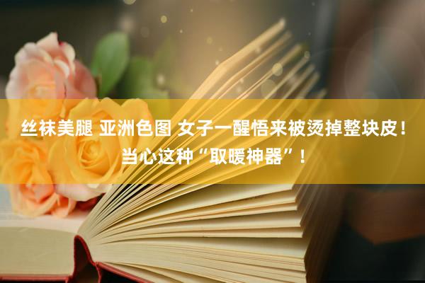 丝袜美腿 亚洲色图 女子一醒悟来被烫掉整块皮！当心这种“取暖神器”！