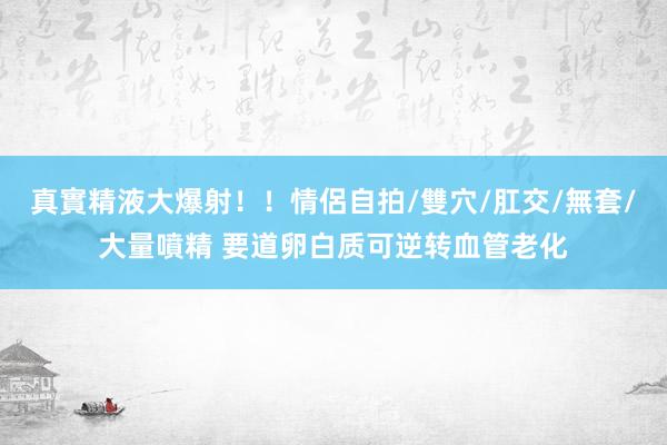 真實精液大爆射！！情侶自拍/雙穴/肛交/無套/大量噴精 要道卵白质可逆转血管老化