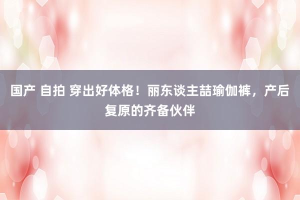 国产 自拍 穿出好体格！丽东谈主喆瑜伽裤，产后复原的齐备伙伴