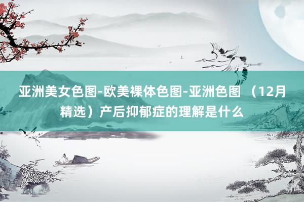 亚洲美女色图-欧美裸体色图-亚洲色图 （12月精选）产后抑郁症的理解是什么