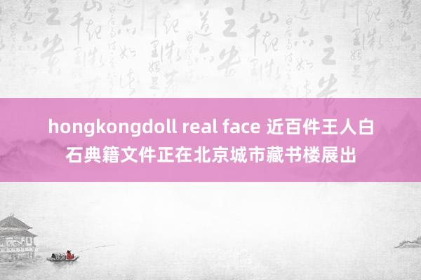 hongkongdoll real face 近百件王人白石典籍文件正在北京城市藏书楼展出