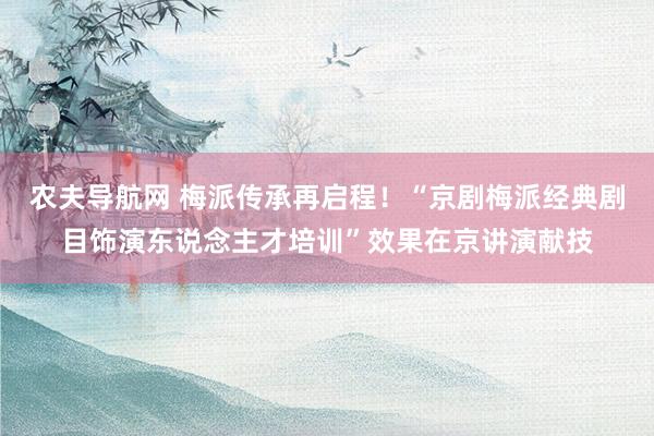 农夫导航网 梅派传承再启程！“京剧梅派经典剧目饰演东说念主才培训”效果在京讲演献技