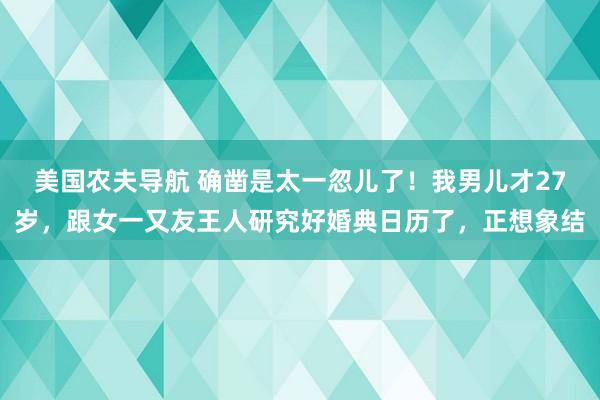 美国农夫导航 确凿是太一忽儿了！我男儿才27岁，跟女一又友王人研究好婚典日历了，正想象结