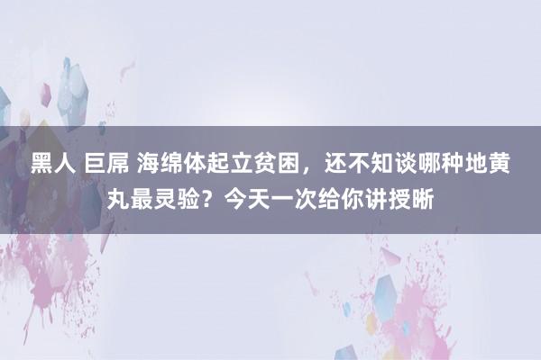黑人 巨屌 海绵体起立贫困，还不知谈哪种地黄丸最灵验？今天一次给你讲授晰