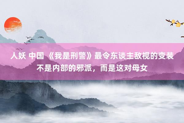 人妖 中国 《我是刑警》最令东谈主敌视的变装不是内部的邪派，而是这对母女