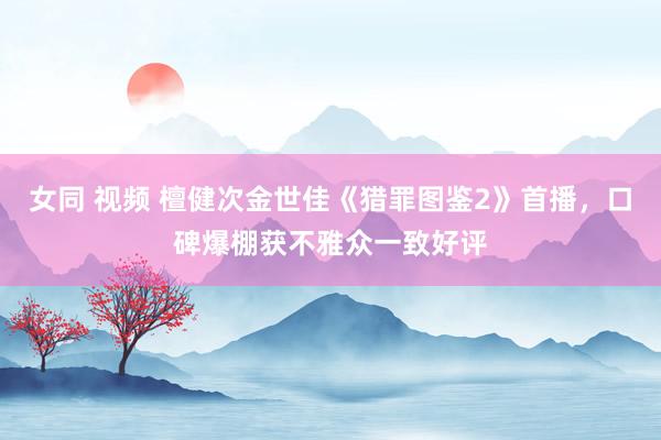 女同 视频 檀健次金世佳《猎罪图鉴2》首播，口碑爆棚获不雅众一致好评