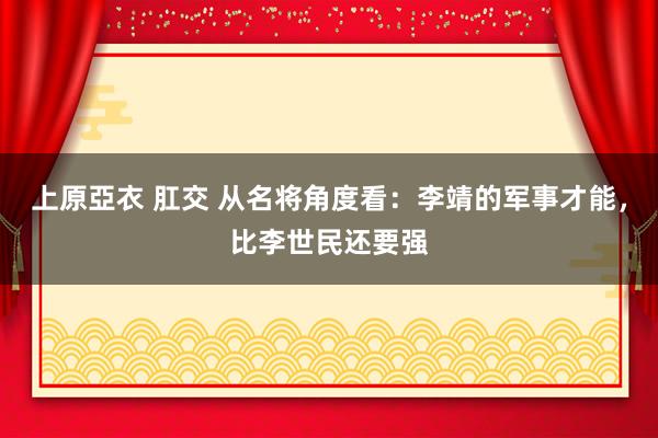 上原亞衣 肛交 从名将角度看：李靖的军事才能，比李世民还要强