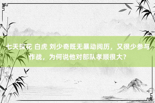 七天探花 白虎 刘少奇既无暴动阅历，又很少参与作战，为何说他对部队孝顺很大？