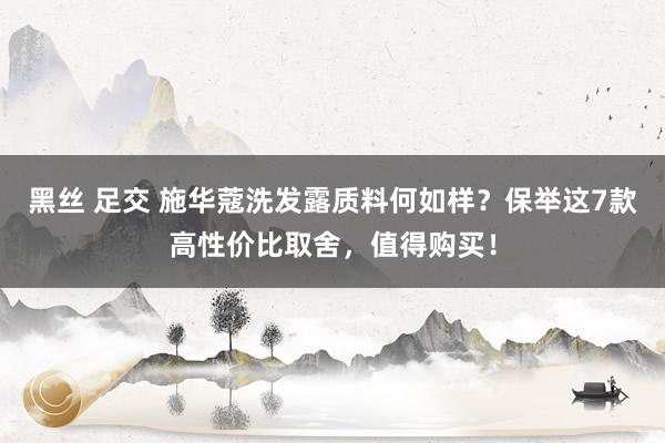 黑丝 足交 施华蔻洗发露质料何如样？保举这7款高性价比取舍，值得购买！