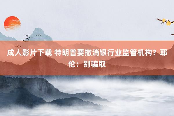 成人影片下载 特朗普要撤消银行业监管机构？耶伦：别骗取