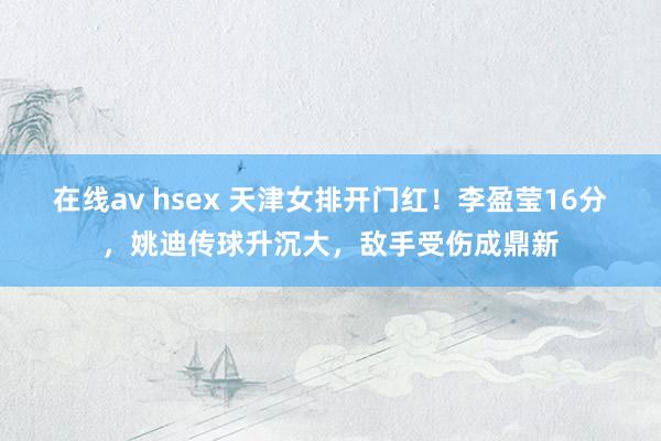 在线av hsex 天津女排开门红！李盈莹16分，姚迪传球升沉大，敌手受伤成鼎新