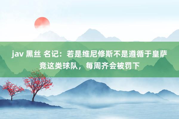 jav 黑丝 名记：若是维尼修斯不是遵循于皇萨竞这类球队，每周齐会被罚下