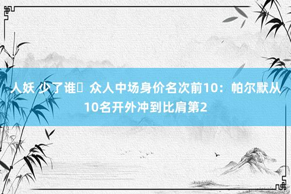 人妖 少了谁❓众人中场身价名次前10：帕尔默从10名开外冲到比肩第2