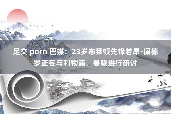 足交 porn 巴媒：23岁布莱顿先锋若昂-佩德罗正在与利物浦、曼联进行研讨
