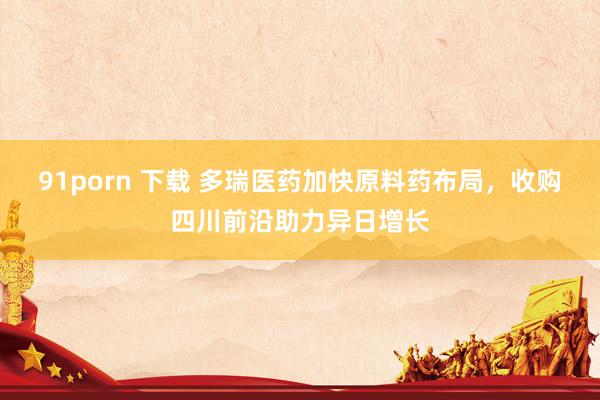 91porn 下载 多瑞医药加快原料药布局，收购四川前沿助力异日增长