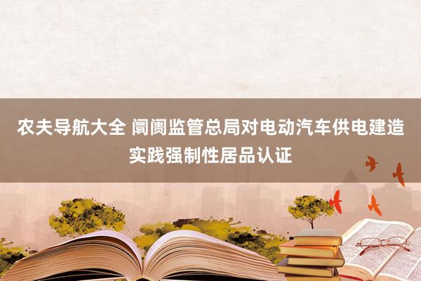 农夫导航大全 阛阓监管总局对电动汽车供电建造实践强制性居品认证