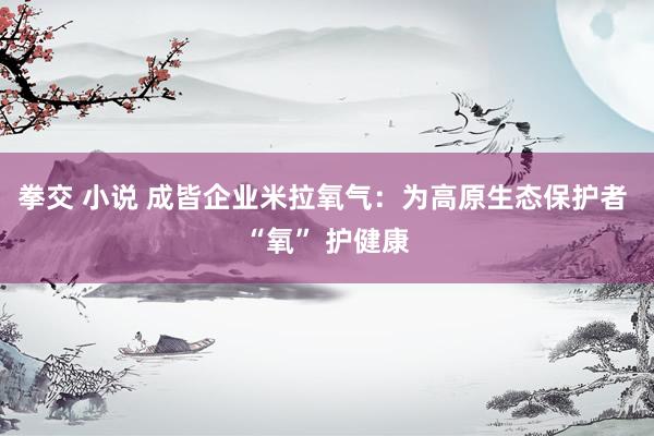 拳交 小说 成皆企业米拉氧气：为高原生态保护者 “氧” 护健康
