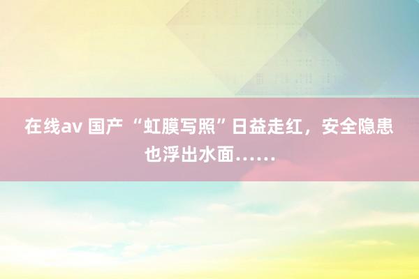 在线av 国产 “虹膜写照”日益走红，安全隐患也浮出水面……