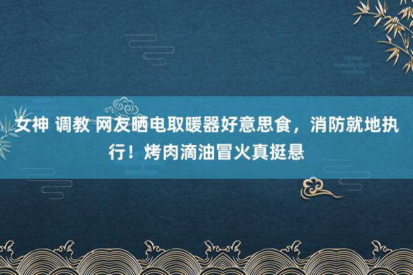 女神 调教 网友晒电取暖器好意思食，消防就地执行！烤肉滴油冒火真挺悬