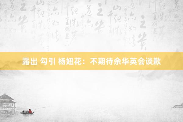 露出 勾引 杨妞花：不期待余华英会谈歉