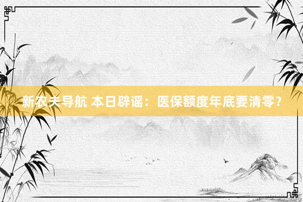 新农夫导航 本日辟谣：医保额度年底要清零？