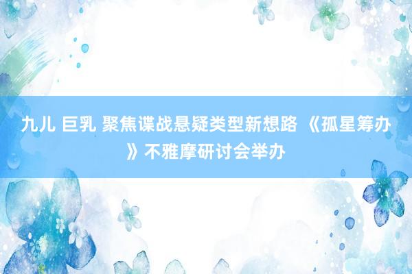 九儿 巨乳 聚焦谍战悬疑类型新想路 《孤星筹办》不雅摩研讨会举办