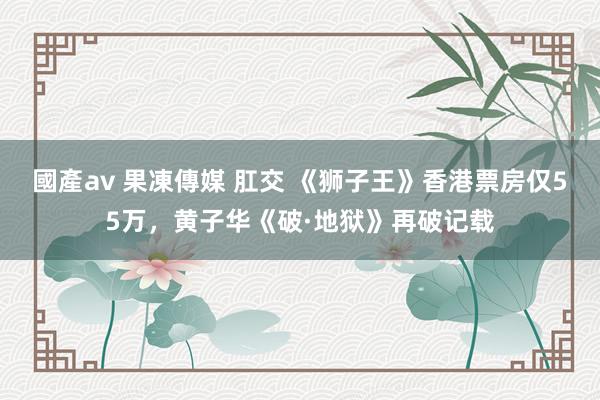 國產av 果凍傳媒 肛交 《狮子王》香港票房仅55万，黄子华《破·地狱》再破记载