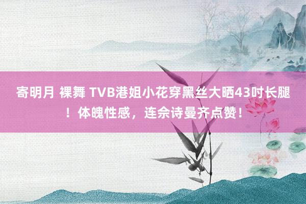 寄明月 裸舞 TVB港姐小花穿黑丝大晒43吋长腿！体魄性感，连佘诗曼齐点赞！