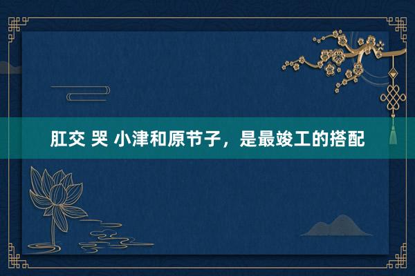 肛交 哭 小津和原节子，是最竣工的搭配